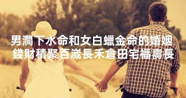 男澗下水命和女白蠟金命的婚姻 錢財積聚百嵗長禾倉田宅福壽長